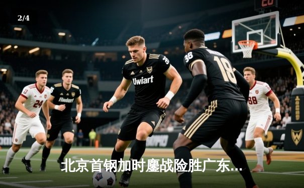 北京首钢加时鏖战险胜广东宏远 范子铭关键补篮锁定胜局 - 2