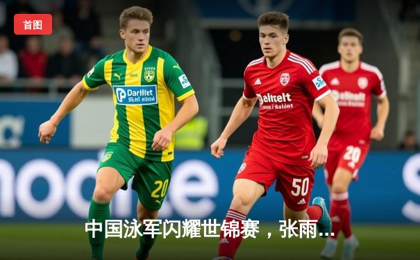 中国泳军闪耀世锦赛，张雨霏200米蝶泳强势夺冠再破纪录