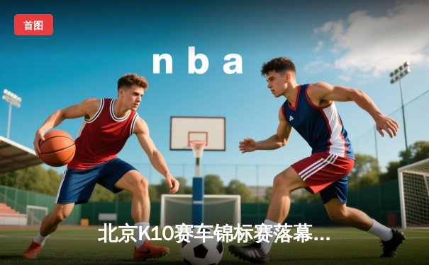 北京K10赛车锦标赛落幕：新星张一鸣0.3秒优势绝杀夺冠